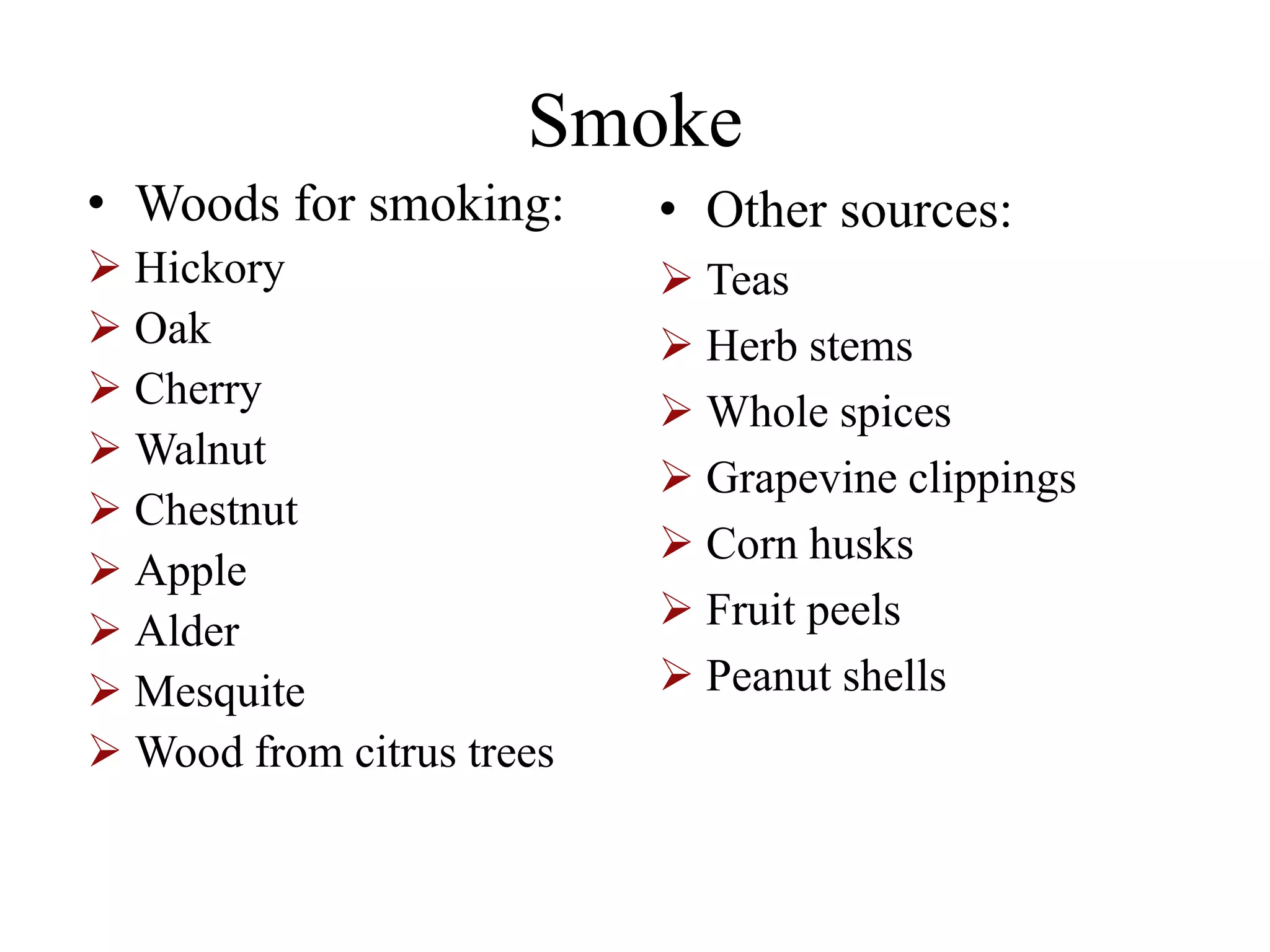 Smoke
• Woods for smoking:
 Hickory
 Oak
 Cherry
 Walnut
 Chestnut
 Apple
 Alder
 Mesquite
 Wood from citrus trees
• Other sources:
 Teas
 Herb stems
 Whole spices
 Grapevine clippings
 Corn husks
 Fruit peels
 Peanut shells
 