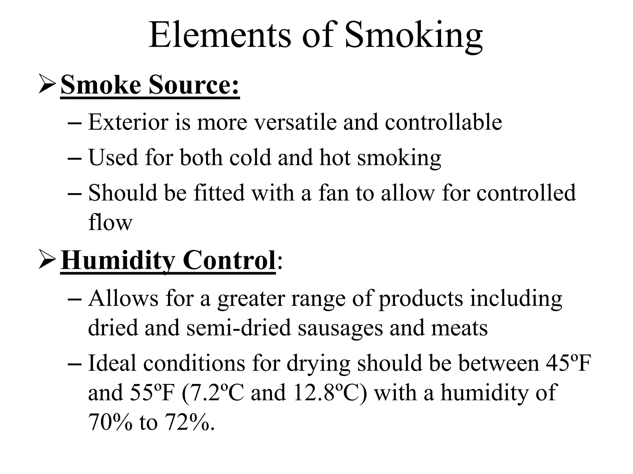 Elements of Smoking
Smoke Source:
– Exterior is more versatile and controllable
– Used for both cold and hot smoking
– Should be fitted with a fan to allow for controlled
flow
Humidity Control:
– Allows for a greater range of products including
dried and semi-dried sausages and meats
– Ideal conditions for drying should be between 45ºF
and 55ºF (7.2ºC and 12.8ºC) with a humidity of
70% to 72%.
 