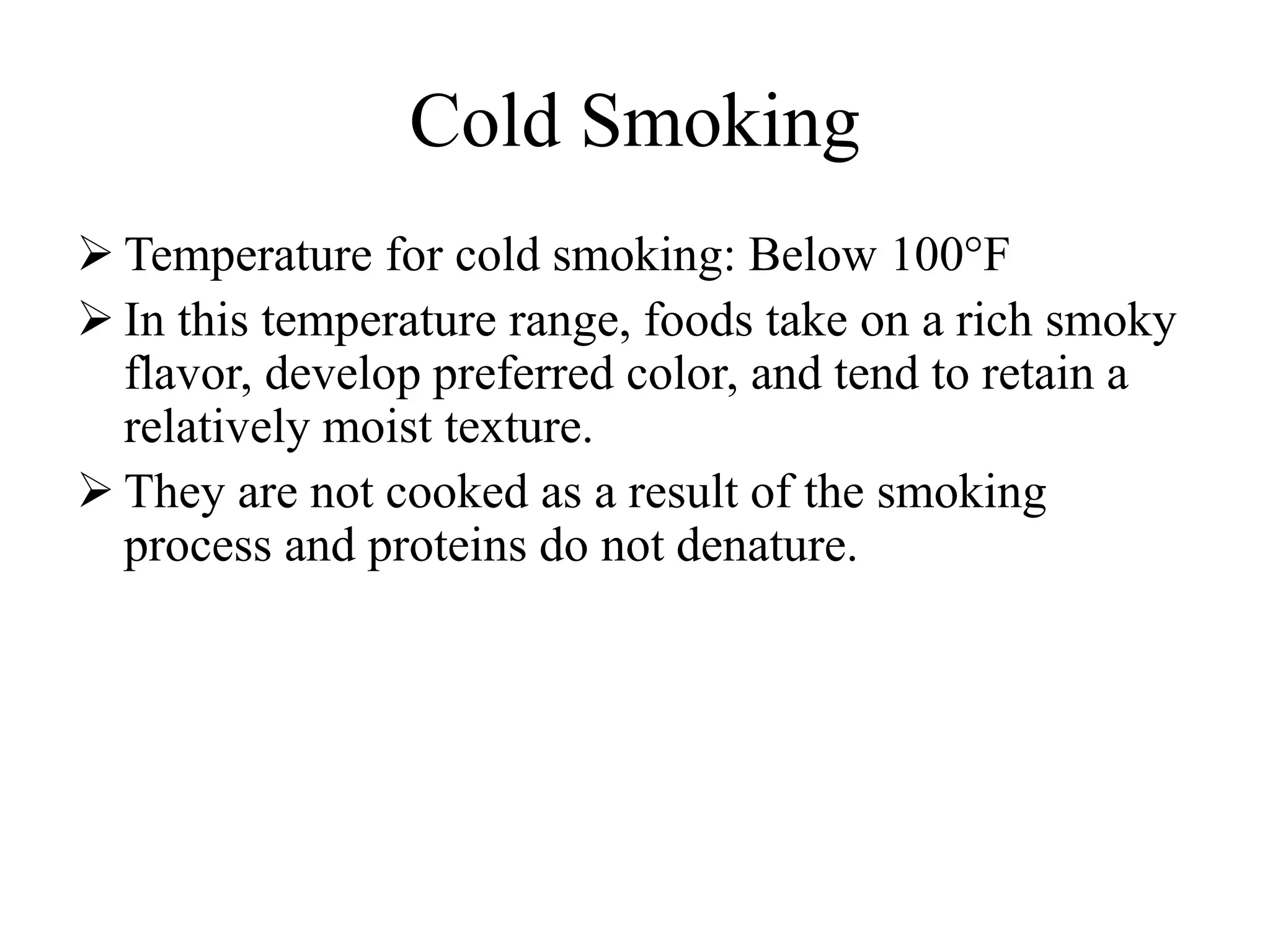 Cold Smoking
 Temperature for cold smoking: Below 100°F
 In this temperature range, foods take on a rich smoky
flavor, develop preferred color, and tend to retain a
relatively moist texture.
 They are not cooked as a result of the smoking
process and proteins do not denature.
 