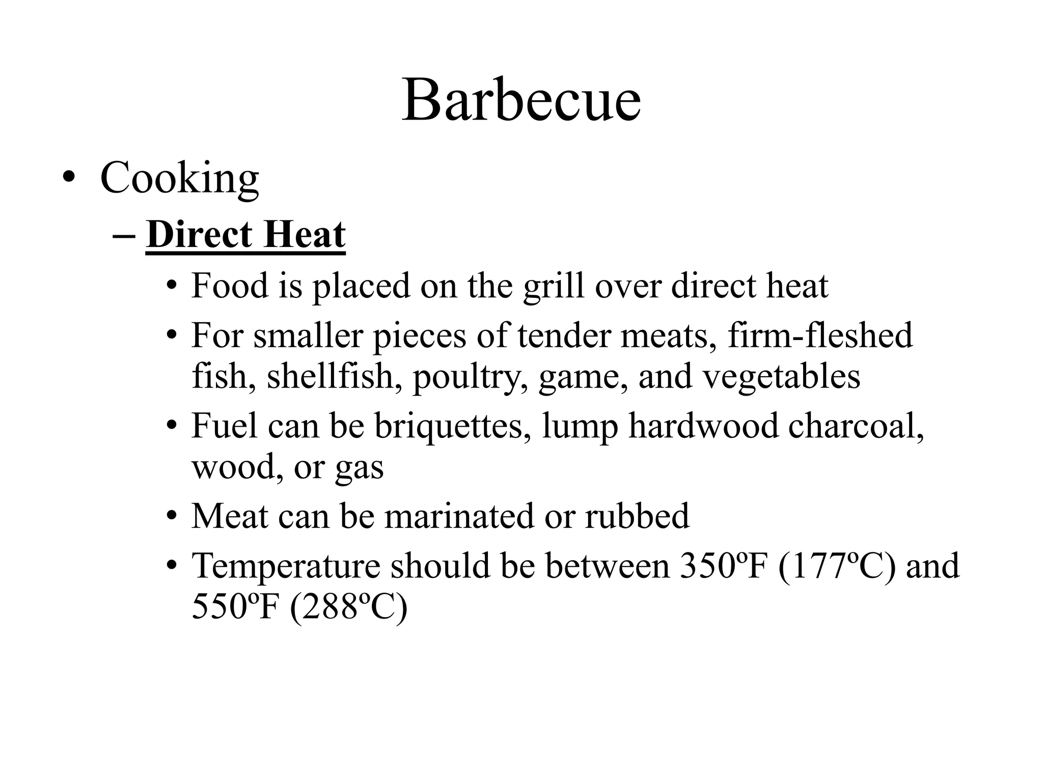 Barbecue
• Cooking
– Direct Heat
• Food is placed on the grill over direct heat
• For smaller pieces of tender meats, firm-fleshed
fish, shellfish, poultry, game, and vegetables
• Fuel can be briquettes, lump hardwood charcoal,
wood, or gas
• Meat can be marinated or rubbed
• Temperature should be between 350ºF (177ºC) and
550ºF (288ºC)
 
