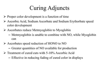 Curing Adjuncts
 Proper color development is a function of time
 Ascorbic Acid, Sodium Ascorbate and Sodium Erythorbate speed
color development
 Ascorbates reduce Metmyoglobin to Myoglobin
– Metmyoglobin is unable to combine with NO, while Myoglobin
can
 Ascorbates speed reduction of HONO to NO
– Greater quantities of NO available for production
 Treatment of cured cuts with 5-10% Ascorbic Acid
– Effective in reducing fading of cured color in displays
 