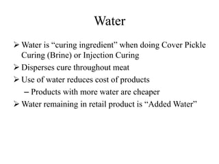 Water
 Water is “curing ingredient” when doing Cover Pickle
Curing (Brine) or Injection Curing
 Disperses cure throughout meat
 Use of water reduces cost of products
– Products with more water are cheaper
 Water remaining in retail product is “Added Water”
 