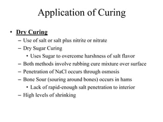 Application of Curing
• Dry Curing
– Use of salt or salt plus nitrite or nitrate
– Dry Sugar Curing
• Uses Sugar to overcome harshness of salt flavor
– Both methods involve rubbing cure mixture over surface
– Penetration of NaCl occurs through osmosis
– Bone Sour (souring around bones) occurs in hams
• Lack of rapid-enough salt penetration to interior
– High levels of shrinking
 