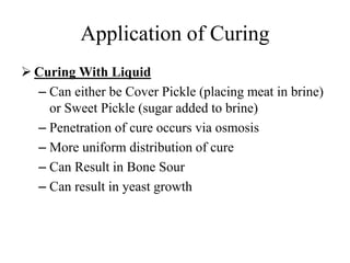 Application of Curing
 Curing With Liquid
– Can either be Cover Pickle (placing meat in brine)
or Sweet Pickle (sugar added to brine)
– Penetration of cure occurs via osmosis
– More uniform distribution of cure
– Can Result in Bone Sour
– Can result in yeast growth
 