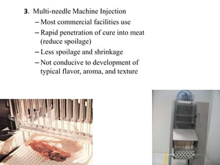 3. Multi-needle Machine Injection
– Most commercial facilities use
– Rapid penetration of cure into meat
(reduce spoilage)
– Less spoilage and shrinkage
– Not conducive to development of
typical flavor, aroma, and texture
 