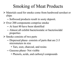 Smoking of Meat Products
 Materials used for smoke come from hardwood sawdust or
chips
– Softwood products result in sooty deposit.
 Over 200 components comprise smoke
– At least 80 have been identified
– Almost all exhibit bacteriostatic or bacteriocidal
properties
 Smoke consists of two parts
– Dispersed phase- consists of parts that are 2-3
micrometers in size
• Tars, soot, charcoal, and resins
– Gaseous phase- Not visible
• Phenols, acids, and carbonyl compounds
 
