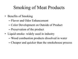 Smoking of Meat Products
• Benefits of Smoking
– Flavor and Odor Enhancement
– Color Development on Outside of Product
– Preservation of the product
• Liquid smoke- widely used in industry
– Wood combustion products dissolved in water
– Cheaper and quicker than the smokehouse process
 