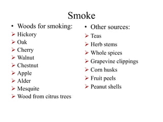 Smoke
• Woods for smoking:
 Hickory
 Oak
 Cherry
 Walnut
 Chestnut
 Apple
 Alder
 Mesquite
 Wood from citrus trees
• Other sources:
 Teas
 Herb stems
 Whole spices
 Grapevine clippings
 Corn husks
 Fruit peels
 Peanut shells
 