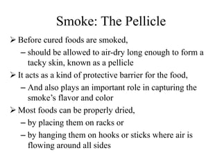 Smoke: The Pellicle
 Before cured foods are smoked,
– should be allowed to air-dry long enough to form a
tacky skin, known as a pellicle
 It acts as a kind of protective barrier for the food,
– And also plays an important role in capturing the
smoke’s flavor and color
 Most foods can be properly dried,
– by placing them on racks or
– by hanging them on hooks or sticks where air is
flowing around all sides
 