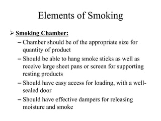 Elements of Smoking
 Smoking Chamber:
– Chamber should be of the appropriate size for
quantity of product
– Should be able to hang smoke sticks as well as
receive large sheet pans or screen for supporting
resting products
– Should have easy access for loading, with a well-
sealed door
– Should have effective dampers for releasing
moisture and smoke
 