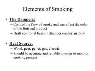 Elements of Smoking
• The Dampers:
– Control the flow of smoke and can affect the color
of the finished product
– Draft control at base of chamber creates air flow
• Heat Source:
– Wood, peat, pellet, gas, electric
– Should be accurate and reliable in order to monitor
cooking process
 