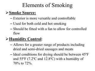 Elements of Smoking
Smoke Source:
– Exterior is more versatile and controllable
– Used for both cold and hot smoking
– Should be fitted with a fan to allow for controlled
flow
Humidity Control:
– Allows for a greater range of products including
dried and semi-dried sausages and meats
– Ideal conditions for drying should be between 45ºF
and 55ºF (7.2ºC and 12.8ºC) with a humidity of
70% to 72%.
 