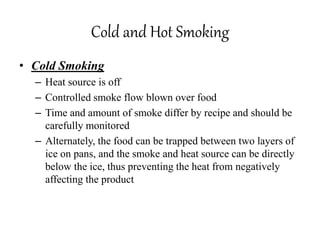 Cold and Hot Smoking
• Cold Smoking
– Heat source is off
– Controlled smoke flow blown over food
– Time and amount of smoke differ by recipe and should be
carefully monitored
– Alternately, the food can be trapped between two layers of
ice on pans, and the smoke and heat source can be directly
below the ice, thus preventing the heat from negatively
affecting the product
 