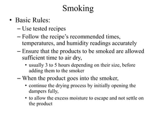 Smoking
• Basic Rules:
– Use tested recipes
– Follow the recipe’s recommended times,
temperatures, and humidity readings accurately
– Ensure that the products to be smoked are allowed
sufficient time to air dry,
• usually 3 to 5 hours depending on their size, before
adding them to the smoker
– When the product goes into the smoker,
• continue the drying process by initially opening the
dampers fully,
• to allow the excess moisture to escape and not settle on
the product
 