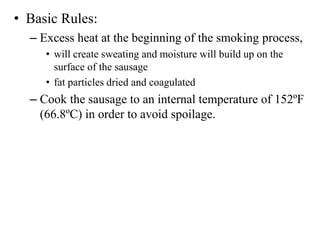 • Basic Rules:
– Excess heat at the beginning of the smoking process,
• will create sweating and moisture will build up on the
surface of the sausage
• fat particles dried and coagulated
– Cook the sausage to an internal temperature of 152ºF
(66.8ºC) in order to avoid spoilage.
 