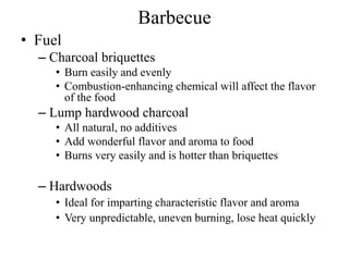 Barbecue
• Fuel
– Charcoal briquettes
• Burn easily and evenly
• Combustion-enhancing chemical will affect the flavor
of the food
– Lump hardwood charcoal
• All natural, no additives
• Add wonderful flavor and aroma to food
• Burns very easily and is hotter than briquettes
– Hardwoods
• Ideal for imparting characteristic flavor and aroma
• Very unpredictable, uneven burning, lose heat quickly
 