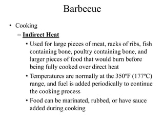 Barbecue
• Cooking
– Indirect Heat
• Used for large pieces of meat, racks of ribs, fish
containing bone, poultry containing bone, and
larger pieces of food that would burn before
being fully cooked over direct heat
• Temperatures are normally at the 350ºF (177ºC)
range, and fuel is added periodically to continue
the cooking process
• Food can be marinated, rubbed, or have sauce
added during cooking
 