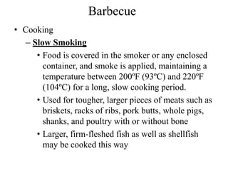 Barbecue
• Cooking
– Slow Smoking
• Food is covered in the smoker or any enclosed
container, and smoke is applied, maintaining a
temperature between 200ºF (93ºC) and 220ºF
(104ºC) for a long, slow cooking period.
• Used for tougher, larger pieces of meats such as
briskets, racks of ribs, pork butts, whole pigs,
shanks, and poultry with or without bone
• Larger, firm-fleshed fish as well as shellfish
may be cooked this way
 