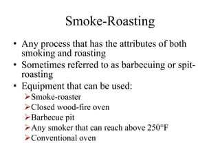 Smoke-Roasting
• Any process that has the attributes of both
smoking and roasting
• Sometimes referred to as barbecuing or spit-
roasting
• Equipment that can be used:
Smoke-roaster
Closed wood-fire oven
Barbecue pit
Any smoker that can reach above 250°F
Conventional oven
 