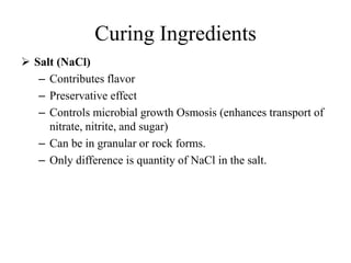 Curing Ingredients
 Salt (NaCl)
– Contributes flavor
– Preservative effect
– Controls microbial growth Osmosis (enhances transport of
nitrate, nitrite, and sugar)
– Can be in granular or rock forms.
– Only difference is quantity of NaCl in the salt.
 
