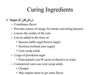 Curing Ingredients
 Sugar (C12H22O11)
– Contributes flavor
– Provides source of energy for nitrate converting bacteria
– Lowers the acidity of the cure
– Can be added in the form of:
• Sucrose (table sugar/brown sugar)
• Dextrose (refined corn sugar)
• Corn syrup solids
– Usage of powdered sugar
• Finer particle size easier to dissolve in water
– Commercial cures use corn syrup solids
• Cheaper
• May require more to get same flavor
 