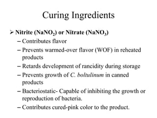 Curing Ingredients
 Nitrite (NaNO2) or Nitrate (NaNO3)
– Contributes flavor
– Prevents warmed-over flavor (WOF) in reheated
products
– Retards development of rancidity during storage
– Prevents growth of C. boltulinum in canned
products
– Bacteriostatic- Capable of inhibiting the growth or
reproduction of bacteria.
– Contributes cured-pink color to the product.
 