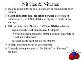 Nitrites & Nitrates
 Usually come in the form of potassium or sodium nitrites or
nitrates.
 FSIS(Food Safety and Inspection Service) allows use of
nitrate (NaNO3 or KNO3) ONLY in dry cured meats or dry
sausage.
 FSIS permits use of Nitrites (NaNO2 or KNO2) in bacon
– Ingoing nitrite level cannot exceed 120 ppm
• Must be accompanied by 550ppm sodium ascorbate or
sodium erythorbate
– Residual nitrite must not exceed 40 ppm
 Nitrites and Nitrates can be carcinogenic.
 Currently seeing increase of “No Nitrite” or “Uncured”
products
 