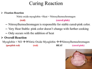 Curing Reaction
 Fixation Reaction
Nitric oxide myoglobin +Heat = Nitrosylhemochromagen
(red) (cured pink)
– Nitrosylhemochromagen is responsible for stable cured-pink color.
– Very Heat Stable- pink color doesn’t change with further cooking
– Only occurs with the addition of heat
 Overall Reaction
Myoglobin + NO Nitric Oxide Myoglobin Nitrosylhemochromagen
(purplish red) (red) HEAT (cured pink)
 