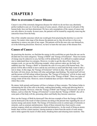 CHAPTER 3
How to overcome Cancer Disease
Cancer is one of the extremely dangerous diseases for which we do not have any absolutely
perfect method to cure yet. Even the causes of some cancers, which can occur in all parts of the
human body, have not been determined. We have only assumptions of the causes of cancer and
can only observe its results. In most cases, the patients will be treated by surgically removing the
cancerous tissue from the body.
One of the valuable outcomes which one would gain from practising the doctrine is a cure for
cancer. No matter what stage of the disease the patients are in, they do not have to have any
operations to remove any part of any organ. The patients will be the ones who cure themselves,
as in the following discussion. However, we have to learn the real cause of this disease first.
Causes of Cancer
By practising the doctrine, we find that the energy in this world that we gain from the sun can be
divided into two main categories; "Energy of Birth" and "Energy of Extinction". These two terms
of energy may be unknown to you, but they will be defined here. It is difficult to explain and get
one to understand these two energies. However, in order to get the idea of how these two
energies work, we can use the following example: when a person wakes up, the body will
suddenly have the "Energy o Birth" to stimulate the cells in every part of the human body. The
person will be able to think to move and do any activities as usual until the body wants to take a
rest or sleep. At this stage, the "Energy of Extinction" will do its duty. The cells in ever part of
the body will slow down, the brain will relax and perhaps stop thinking. The mind itself will rest
and the person will fall asleep without knowing. The "Energy of Extinction" will do its duty until
it reaches a maximum point, then it will be the turn of the "Energy of Birth". These two types of
energy rotate all the time. However, most of mankind does not know what they are and from
where they come.
By nature, both animals and humans will have a balance of these energies. This balance helps in
maintaining the life of the cells in the body, making them healthy, strong and allowing them to
reproduce normally. However, when the "Energy of Birth" and "Energy of Extinction" are not in
balance, such as when the "Energy of Extinction" is more than the "Energy of Birth", the cell in
some parts of the body will die, poisoning others and finally they become cancerous.
How can the Energy of Birth be destroyed? One obvious example of how the Energy of Birth
can be destroyed is the result of what scientists are doing at the present time regarding the use of
nuclear energy and atomic bomb. The Energy of Extinction exists in certain types of elements or
minerals, such as uranium and plutonium. Some of these minerals have been used to create
nuclear weapons which are extremely powerful and destructive. As the result of firing an atomic
bomb, there will be a chain reaction, causing neutrons to burst from the nuclei of some atoms
and to strike against the nuclei of other atoms, breaking them and releasing more neutrons. This
 