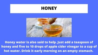 HONEY
Honey water is also said to help. Just add a teaspoon of
honey and five to 10 drops of apple cider vinegar to a cup of
hot water. Drink it early morning on an empty stomach.
 