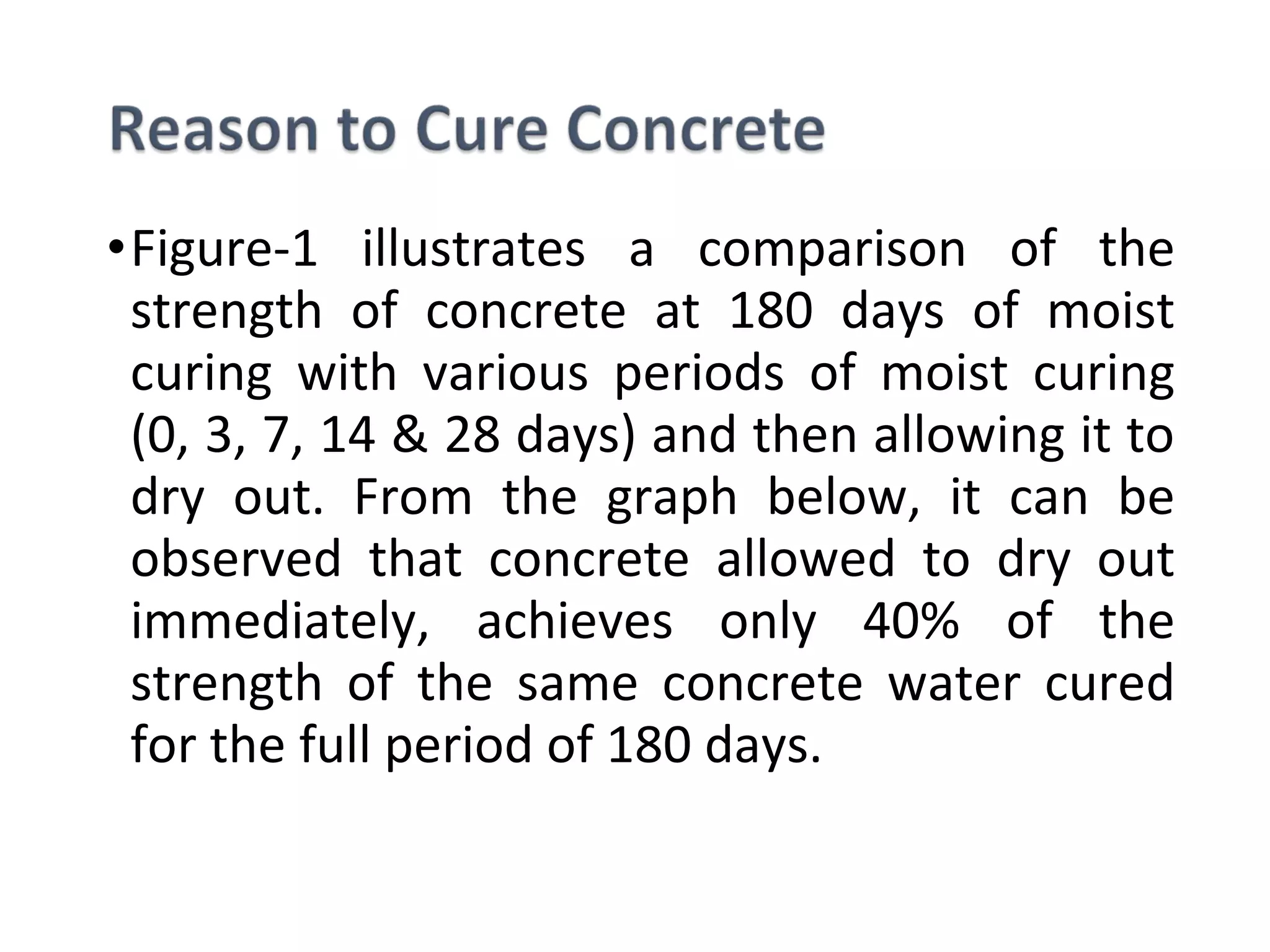 •Figure-1 illustrates a comparison of the
strength of concrete at 180 days of moist
curing with various periods of moist curing
(0, 3, 7, 14 & 28 days) and then allowing it to
dry out. From the graph below, it can be
observed that concrete allowed to dry out
immediately, achieves only 40% of the
strength of the same concrete water cured
for the full period of 180 days.
 
