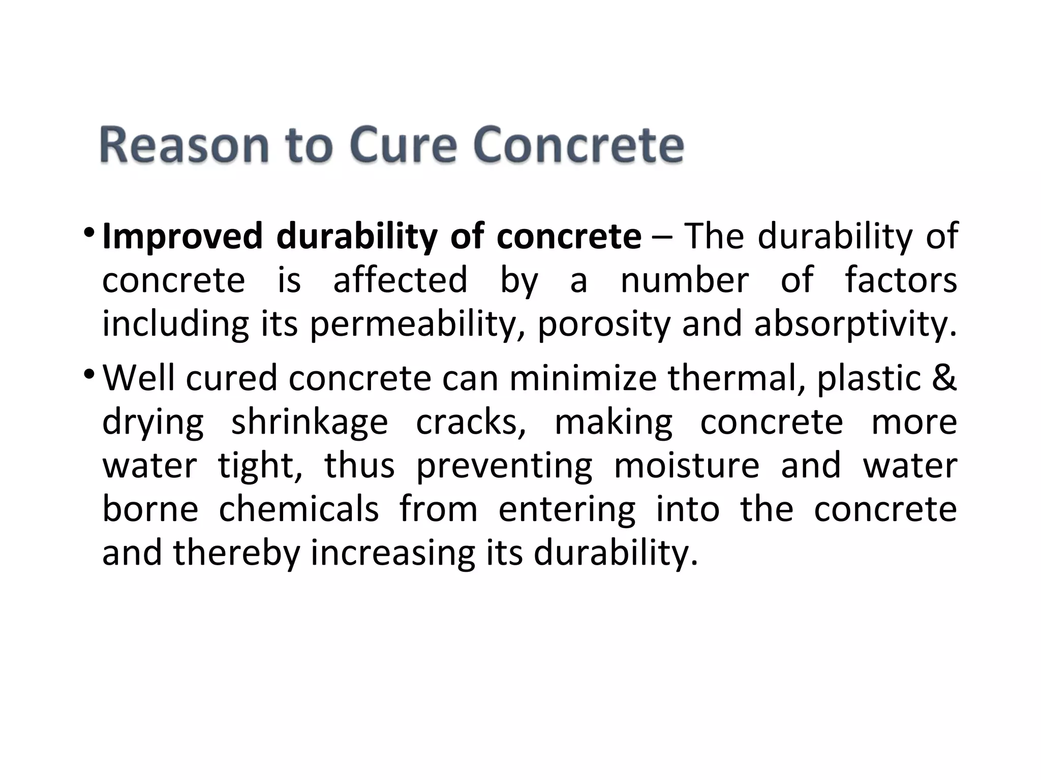 •Improved durability of concrete – The durability of 
concrete  is  affected  by  a  number  of  factors 
including its permeability, porosity and absorptivity. 
•Well cured concrete can minimize thermal, plastic & 
drying  shrinkage  cracks,  making  concrete  more 
water  tight,  thus  preventing  moisture  and  water 
borne  chemicals  from  entering  into  the  concrete 
and thereby increasing its durability.
 