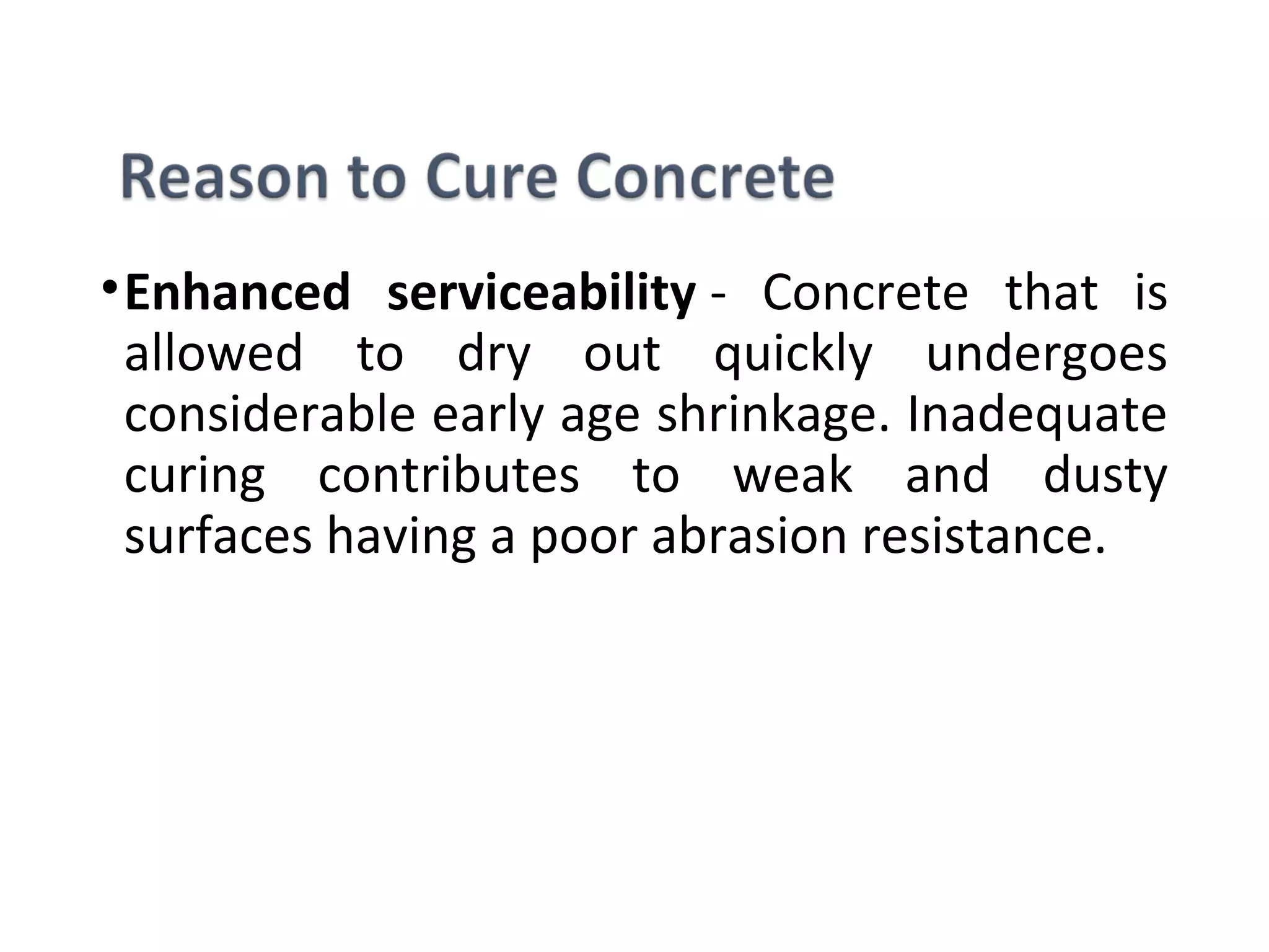 •Enhanced serviceability -  Concrete  that  is 
allowed  to  dry  out  quickly  undergoes 
considerable early age shrinkage. Inadequate 
curing  contributes  to  weak  and  dusty 
surfaces having a poor abrasion resistance.
 