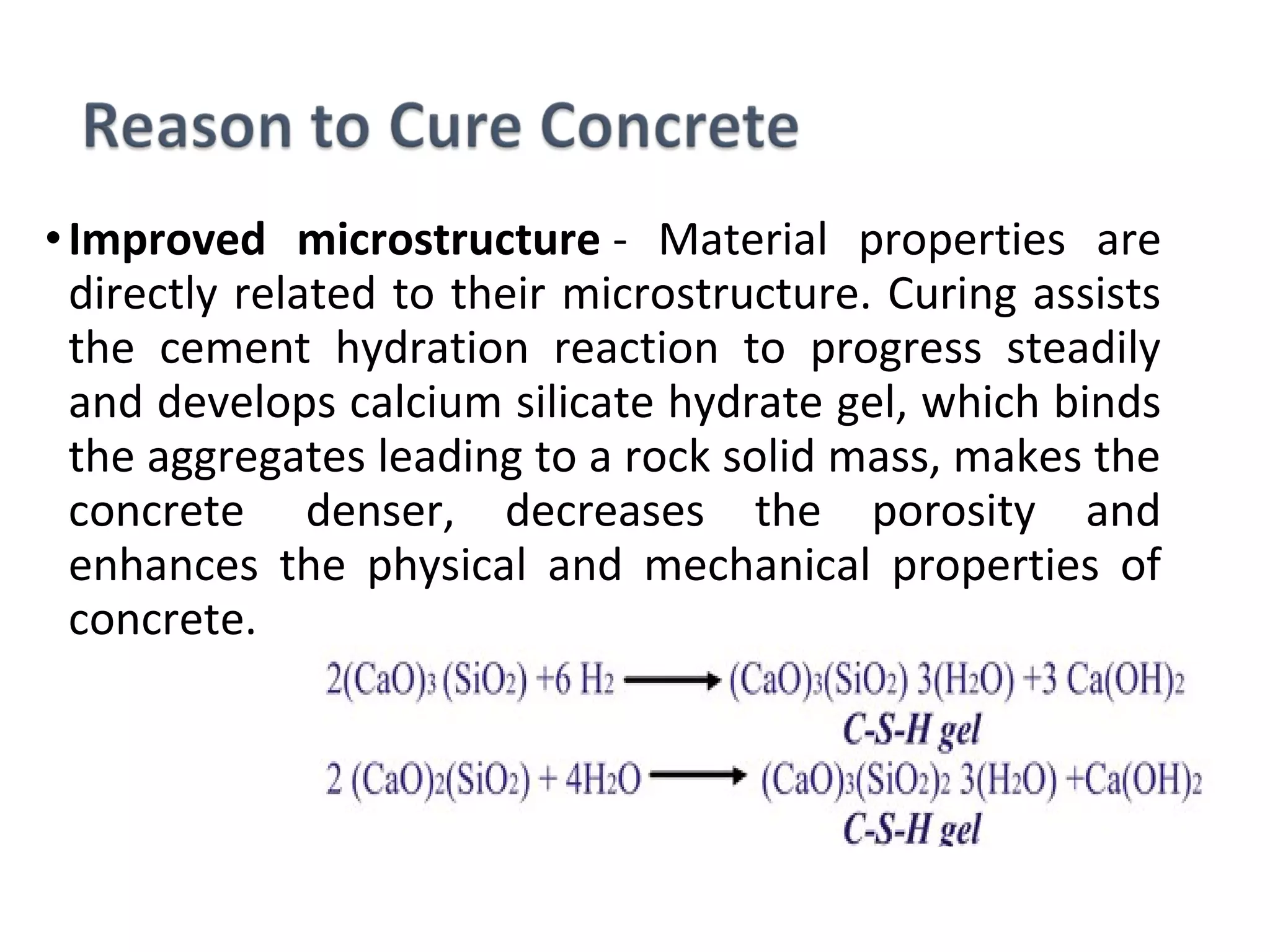•Improved microstructure -  Material  properties  are 
directly related to their microstructure. Curing assists 
the  cement  hydration  reaction  to  progress  steadily 
and develops calcium silicate hydrate gel, which binds 
the aggregates leading to a rock solid mass, makes the 
concrete   denser,  decreases  the  porosity  and 
enhances  the  physical  and  mechanical  properties  of 
concrete.
 