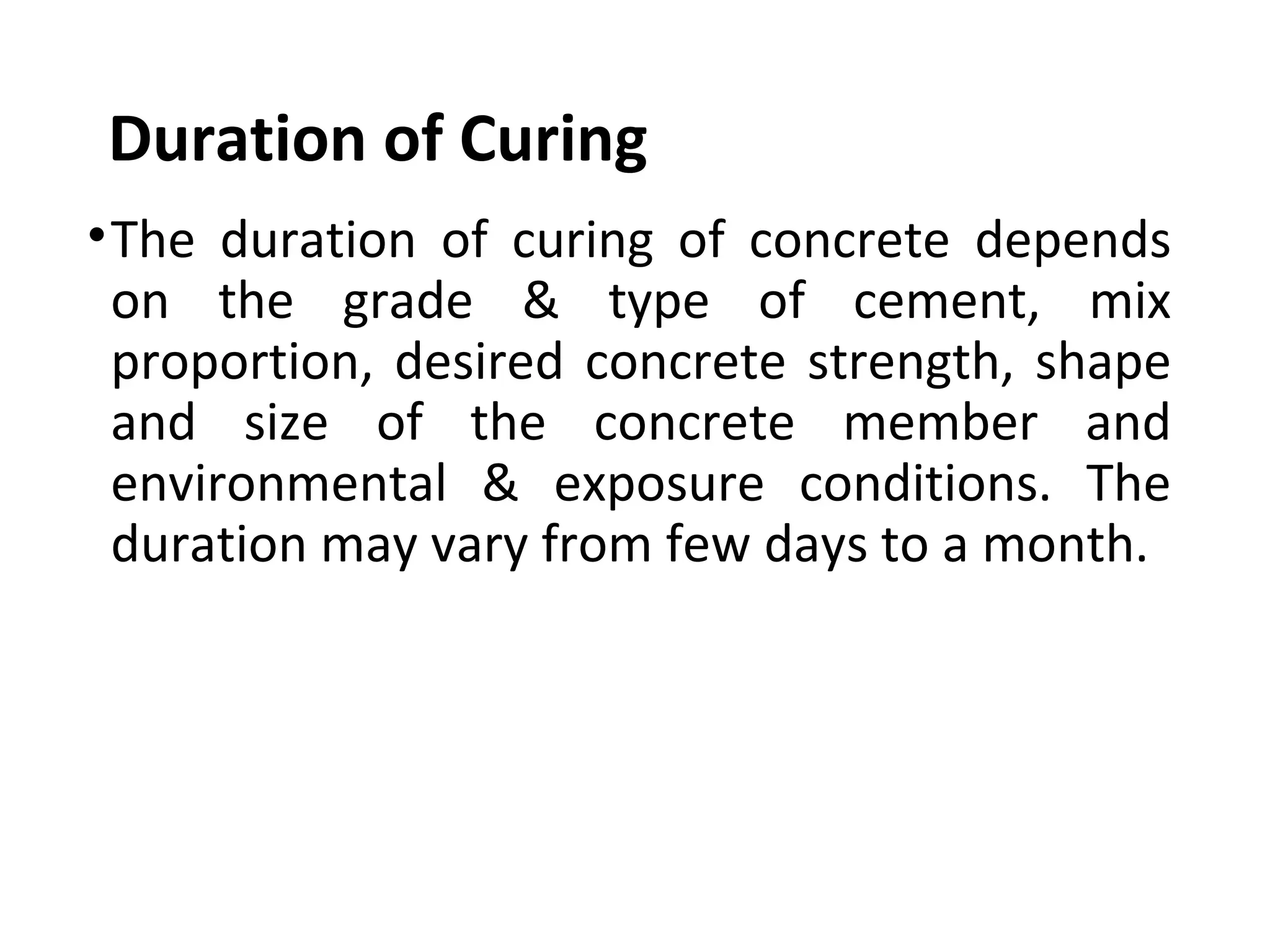 Duration of Curing
•The  duration  of  curing  of  concrete  depends 
on  the  grade  &  type  of  cement,  mix 
proportion, desired concrete strength, shape 
and  size  of  the  concrete  member  and 
environmental  &  exposure  conditions.  The 
duration may vary from few days to a month.
 