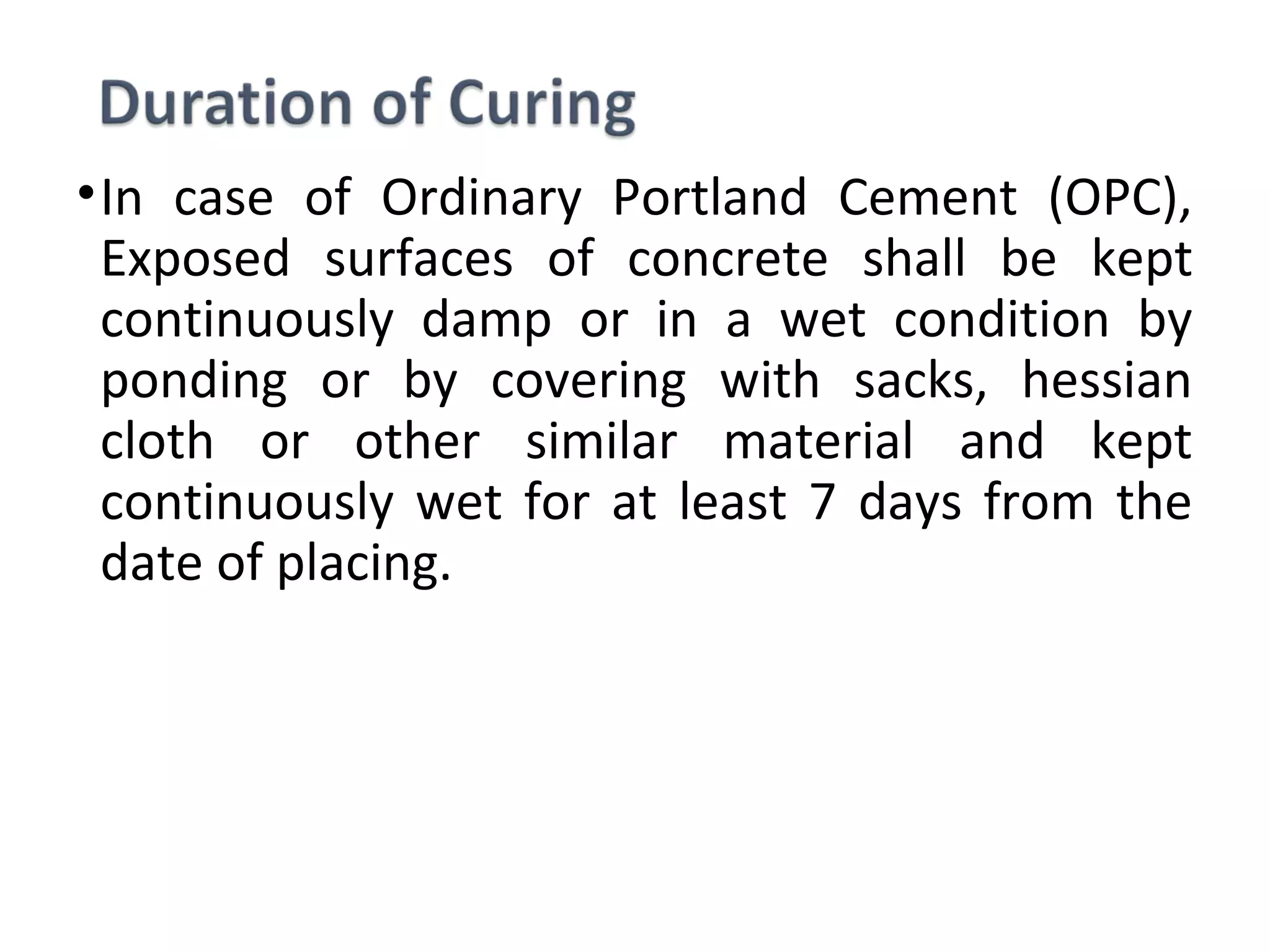 •In  case  of  Ordinary  Portland  Cement  (OPC), 
Exposed  surfaces  of  concrete  shall  be  kept 
continuously  damp  or  in  a  wet  condition  by 
ponding  or  by  covering  with  sacks,  hessian 
cloth  or  other  similar  material  and  kept 
continuously wet for at least 7 days from the 
date of placing.
 