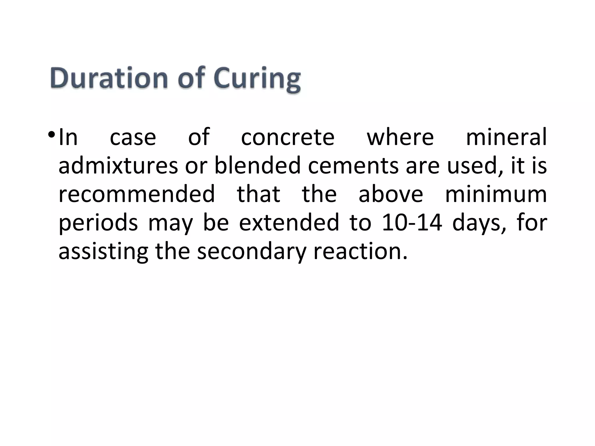 •In  case  of  concrete  where  mineral 
admixtures or blended cements are used, it is 
recommended  that  the  above  minimum 
periods may be extended to 10-14 days, for 
assisting the secondary reaction.
 