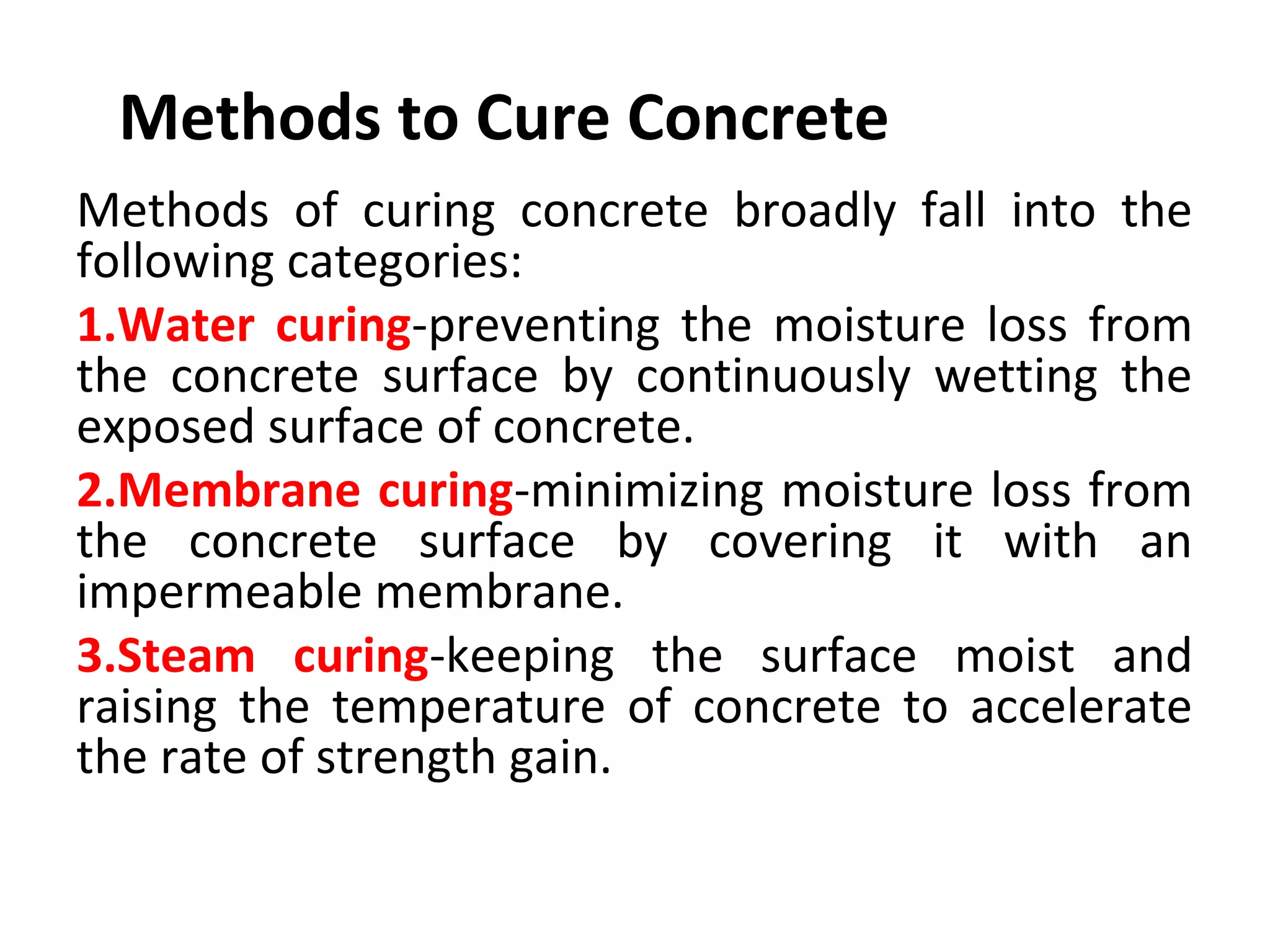 Methods to Cure Concrete
Methods  of  curing  concrete  broadly  fall  into  the 
following categories:
1.Water curing-preventing  the  moisture  loss  from 
the  concrete  surface  by  continuously  wetting  the 
exposed surface of concrete.
2.Membrane curing-minimizing moisture loss from 
the  concrete  surface  by  covering  it  with  an 
impermeable membrane.
3.Steam curing-keeping  the  surface  moist  and 
raising  the  temperature  of  concrete  to  accelerate 
the rate of strength gain.
 