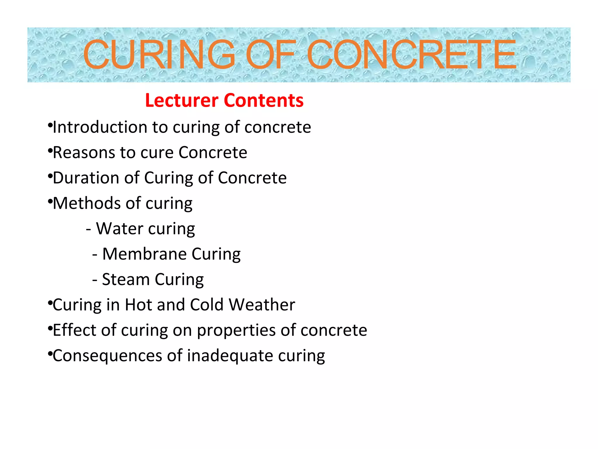 CURING OF CONCRETE
Lecturer Contents
•Introduction to curing of concrete
•Reasons to cure Concrete
•Duration of Curing of Concrete
•Methods of curing
- Water curing
- Membrane Curing
- Steam Curing
•Curing in Hot and Cold Weather
•Effect of curing on properties of concrete
•Consequences of inadequate curing
 