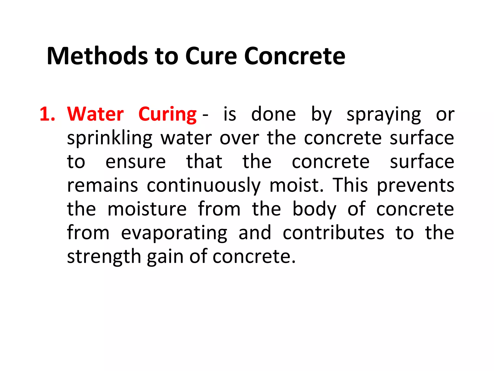 Methods to Cure Concrete
1. Water Curing -  is  done  by  spraying  or 
sprinkling water over the concrete surface 
to  ensure  that  the  concrete  surface 
remains continuously moist. This prevents 
the  moisture  from  the  body  of  concrete 
from  evaporating  and  contributes  to  the 
strength gain of concrete.
 