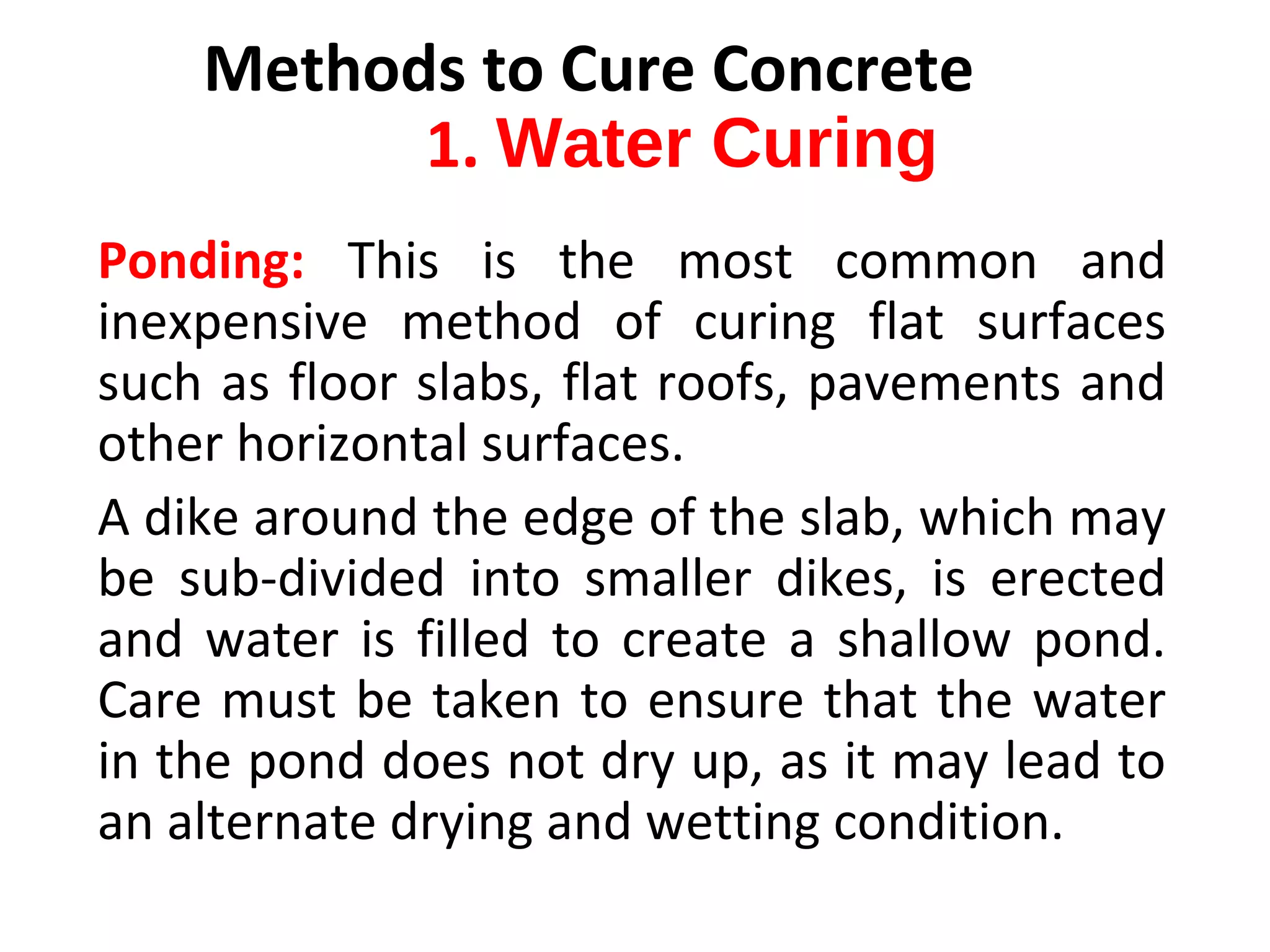 Ponding: This  is  the  most  common  and 
inexpensive  method  of  curing  flat  surfaces 
such as floor slabs, flat roofs, pavements and 
other horizontal surfaces. 
A dike around the edge of the slab, which may 
be  sub-divided  into  smaller  dikes,  is  erected 
and  water  is  filled  to  create  a  shallow  pond. 
Care must be taken to ensure that the water 
in the pond does not dry up, as it may lead to 
an alternate drying and wetting condition.
Methods to Cure Concrete
1. Water Curing
 
