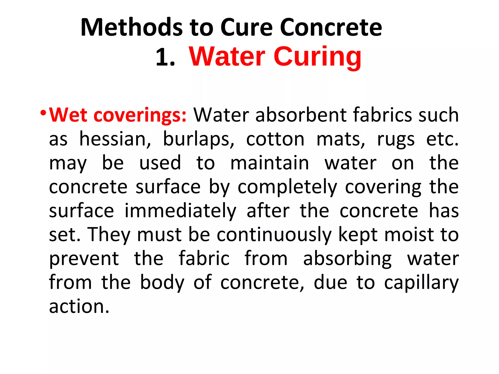 •Wet coverings: Water absorbent fabrics such
as hessian, burlaps, cotton mats, rugs etc.
may be used to maintain water on the
concrete surface by completely covering the
surface immediately after the concrete has
set. They must be continuously kept moist to
prevent the fabric from absorbing water
from the body of concrete, due to capillary
action.
Methods to Cure Concrete
1. Water Curing
 