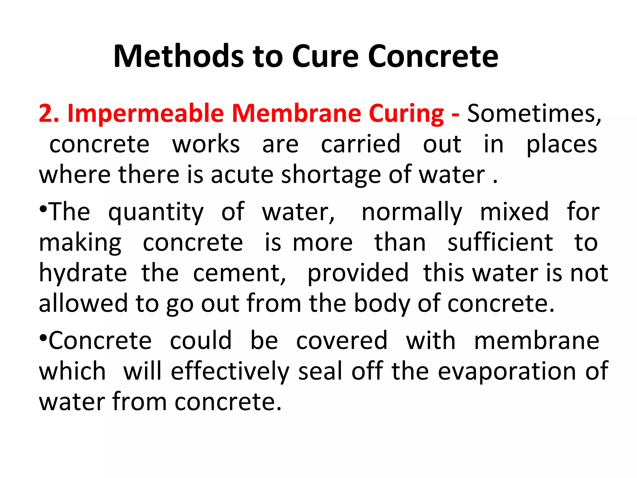 2. Impermeable Membrane Curing - Sometimes,
concrete works are carried out in places
where there is acute shortage of water .
•The quantity of water, normally mixed for
making concrete is more than sufficient to
hydrate the cement, provided this water is not
allowed to go out from the body of concrete.
•Concrete could be covered with membrane
which will effectively seal off the evaporation of
water from concrete.
Methods to Cure Concrete
 