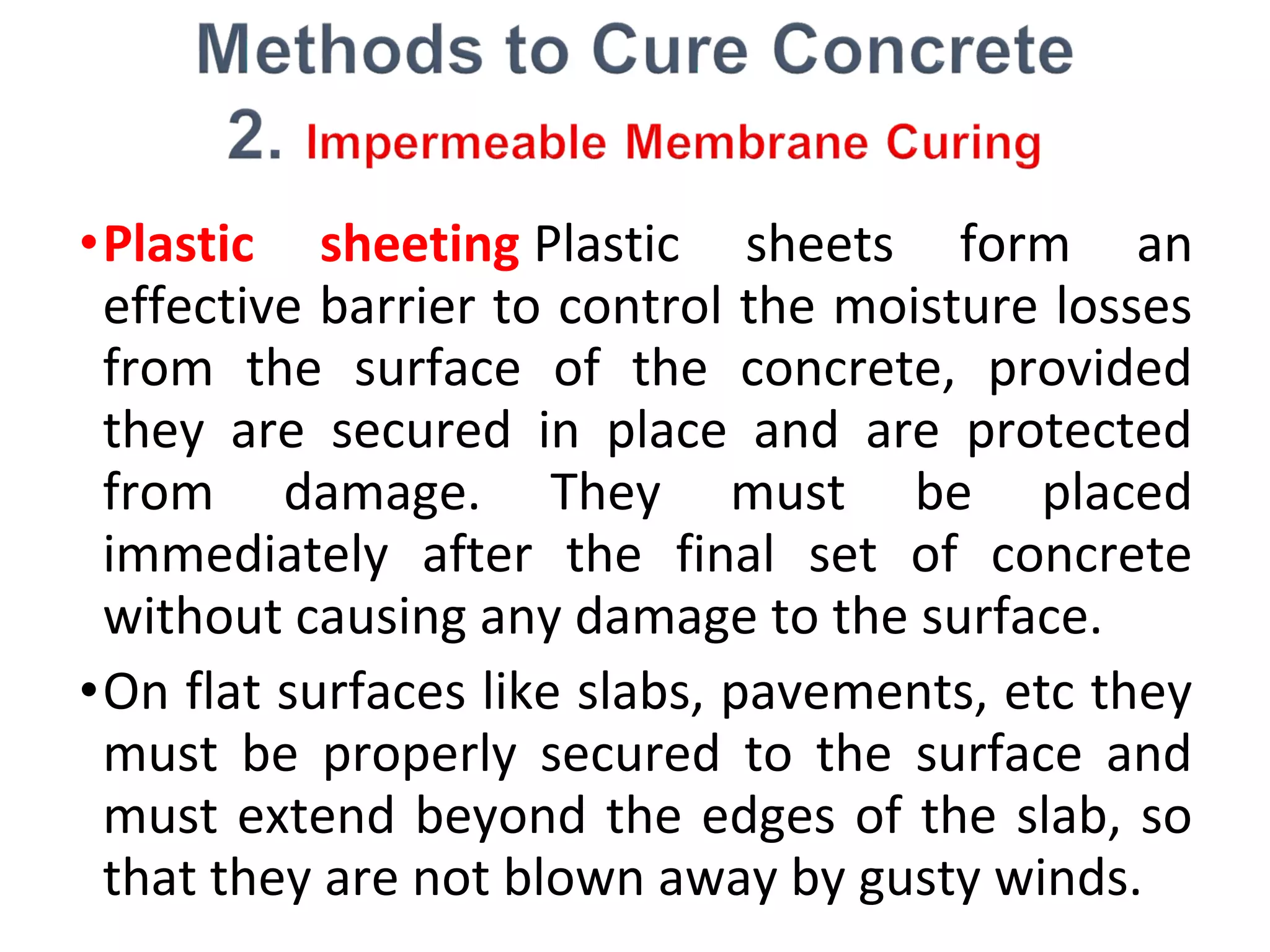 •Plastic sheeting Plastic sheets form an
effective barrier to control the moisture losses
from the surface of the concrete, provided
they are secured in place and are protected
from damage. They must be placed
immediately after the final set of concrete
without causing any damage to the surface.
•On flat surfaces like slabs, pavements, etc they
must be properly secured to the surface and
must extend beyond the edges of the slab, so
that they are not blown away by gusty winds.
 