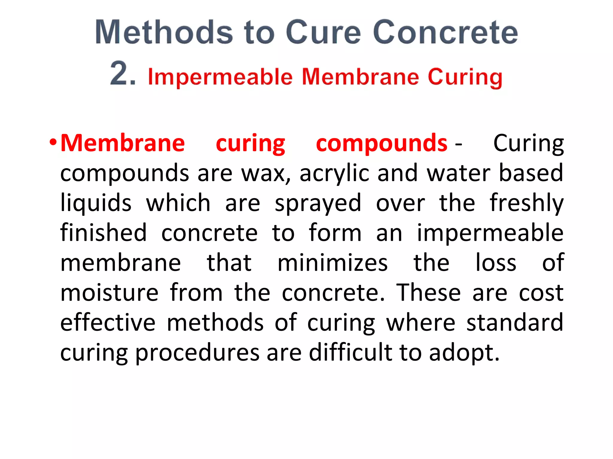 •Membrane curing compounds - Curing
compounds are wax, acrylic and water based
liquids which are sprayed over the freshly
finished concrete to form an impermeable
membrane that minimizes the loss of
moisture from the concrete. These are cost
effective methods of curing where standard
curing procedures are difficult to adopt.
 