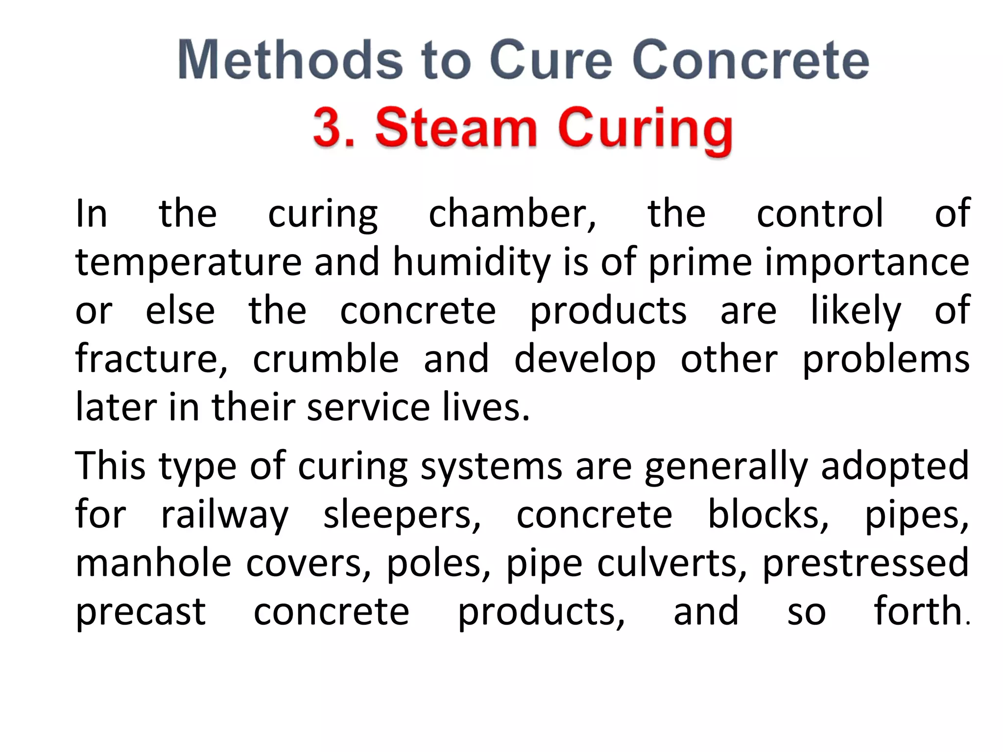 In the curing chamber, the control of
temperature and humidity is of prime importance
or else the concrete products are likely of
fracture, crumble and develop other problems
later in their service lives.
This type of curing systems are generally adopted
for railway sleepers, concrete blocks, pipes,
manhole covers, poles, pipe culverts, prestressed
precast concrete products, and so forth.
 