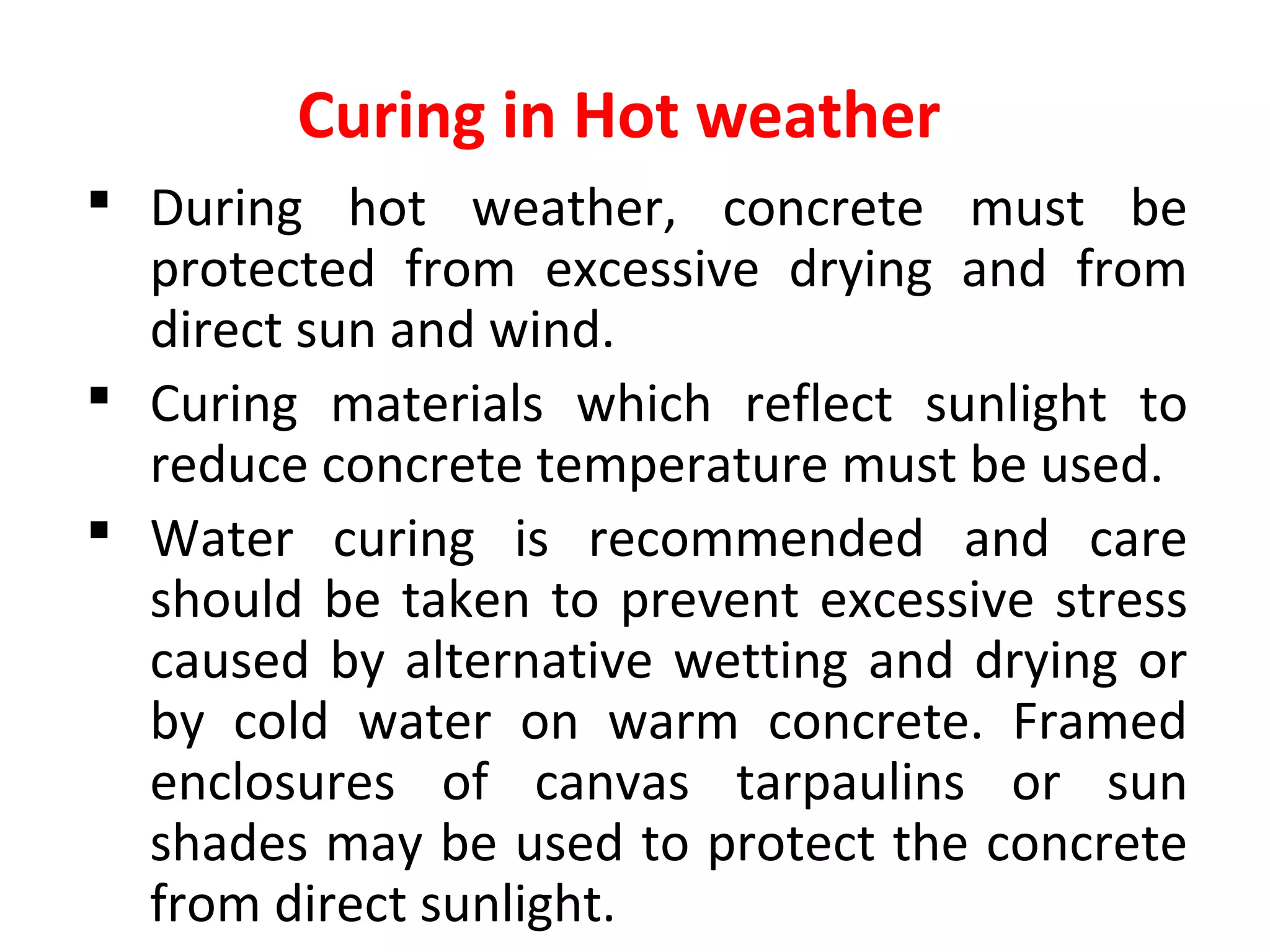 Curing in Hot weather
 During hot weather, concrete must be
protected from excessive drying and from
direct sun and wind.
 Curing materials which reflect sunlight to
reduce concrete temperature must be used.
 Water curing is recommended and care
should be taken to prevent excessive stress
caused by alternative wetting and drying or
by cold water on warm concrete. Framed
enclosures of canvas tarpaulins or sun
shades may be used to protect the concrete
from direct sunlight.
 