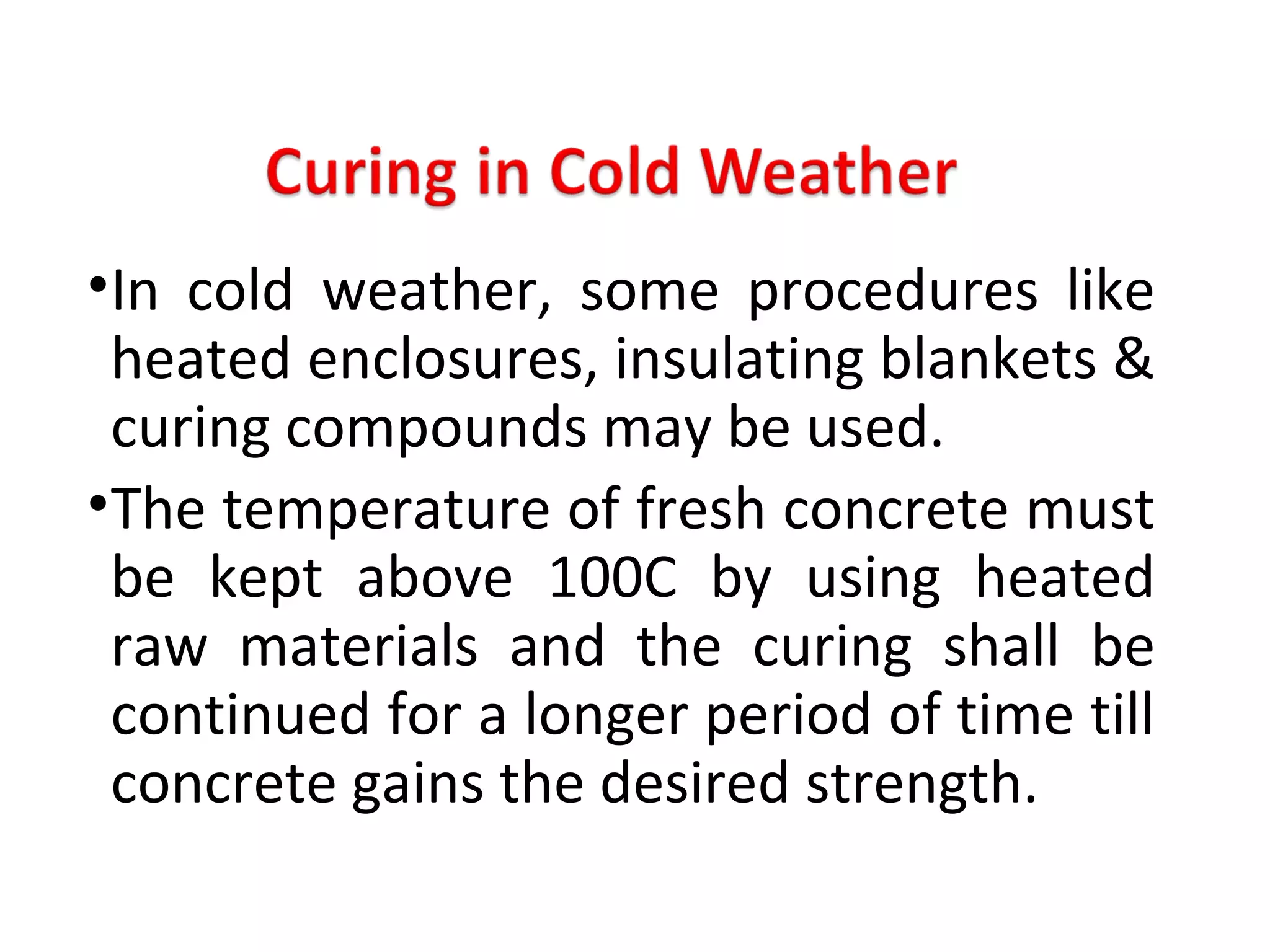 •In cold weather, some procedures like
heated enclosures, insulating blankets &
curing compounds may be used.
•The temperature of fresh concrete must
be kept above 100C by using heated
raw materials and the curing shall be
continued for a longer period of time till
concrete gains the desired strength.
 