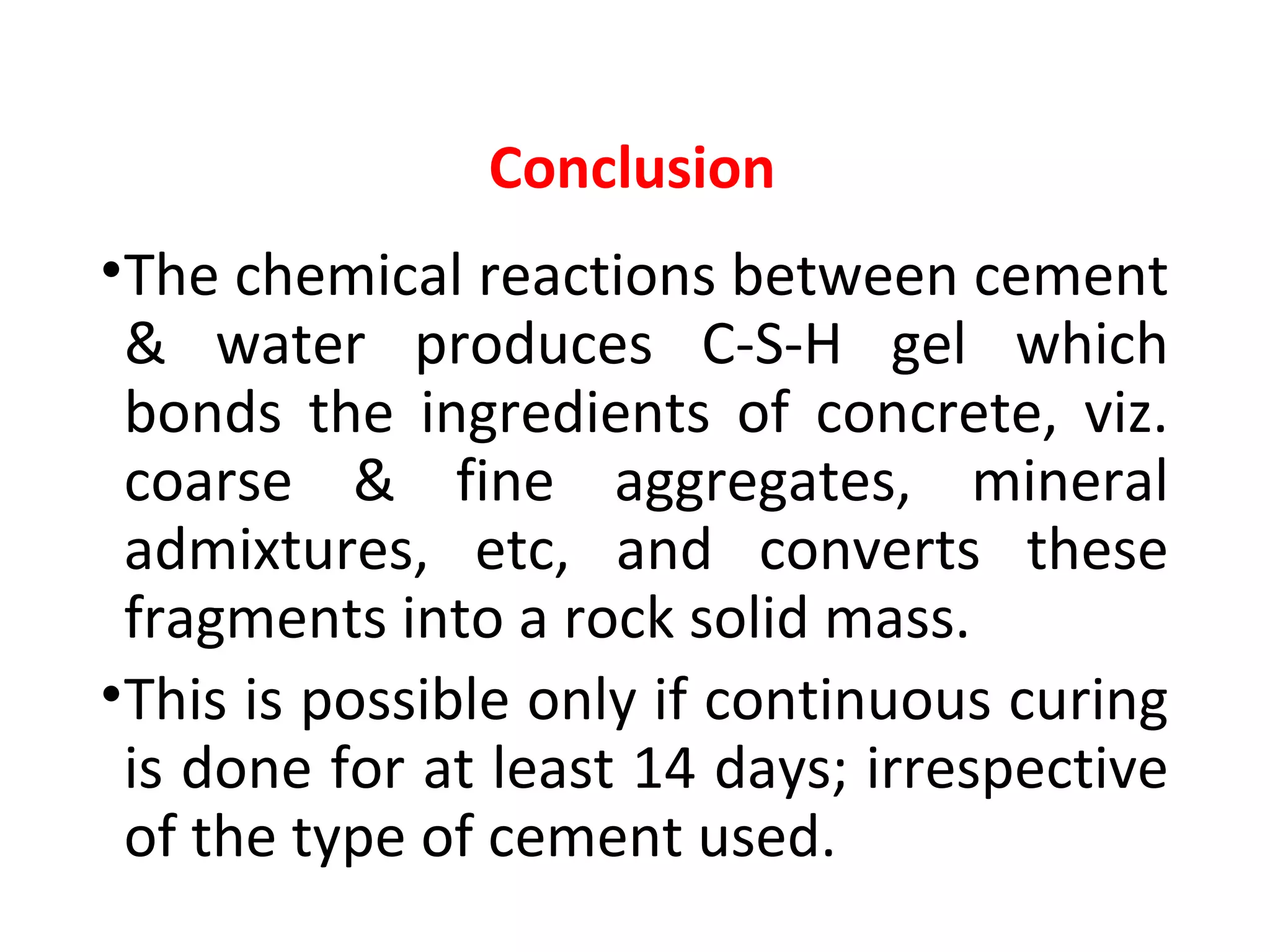 Conclusion
•The chemical reactions between cement
& water produces C-S-H gel which
bonds the ingredients of concrete, viz.
coarse & fine aggregates, mineral
admixtures, etc, and converts these
fragments into a rock solid mass.
•This is possible only if continuous curing
is done for at least 14 days; irrespective
of the type of cement used.
 