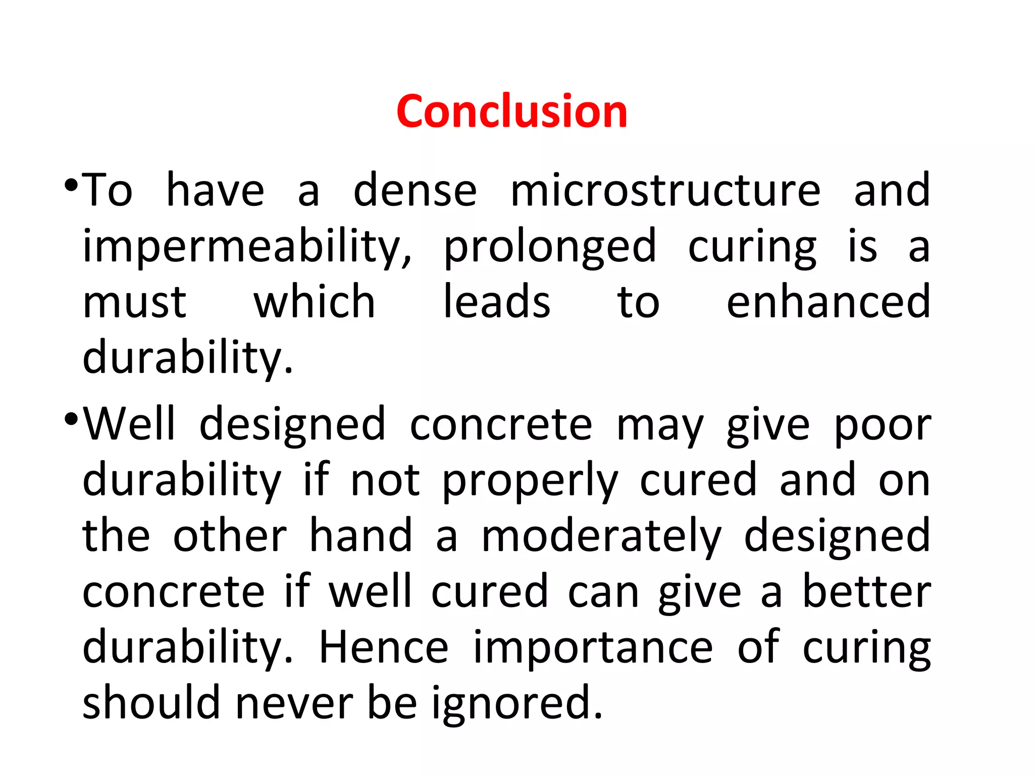 •To have a dense microstructure and
impermeability, prolonged curing is a
must which leads to enhanced
durability.
•Well designed concrete may give poor
durability if not properly cured and on
the other hand a moderately designed
concrete if well cured can give a better
durability. Hence importance of curing
should never be ignored.
Conclusion
 